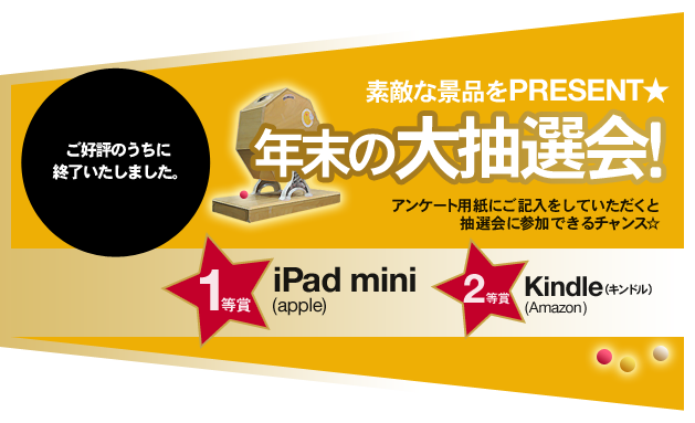 ご好評のうちに終了いたしました。　素敵な景品をPRESENT★　年末の大抽選会！　アンケート用紙にご記入をしていただくと抽選会に参加できるチャンス☆　1等賞iPad mini (apple)　2等賞Kindle（キンドル） (Amazon)