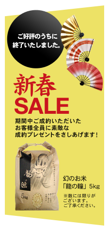 ご好評のうちに終了いたしました。 新春SALE 期間中ご成約いただいたお客様全員に素敵な成約プレゼントをさしあげます！ 幻のお米「龍の瞳」5kg ※数には限りがございます。ご了承ください。