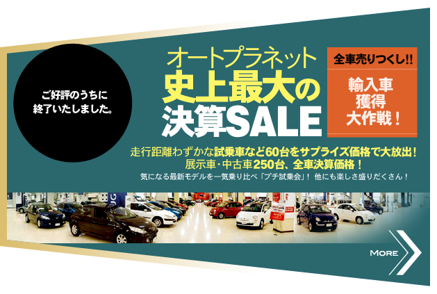 ご好評のうちに終了いたしました。 オートプラネット史上最大の決算SALE 全車 売りつくし！！輸入車獲得大作戦！ 走行距離わずかな試乗車など60台をサプライズ価格で大放出！ 展示車・中古車250台、全車決算価格！ 気になる最新モデルを一気乗り比べ「プチ試乗会」！ 他にも楽しさ盛りだくさん！ MORE>>