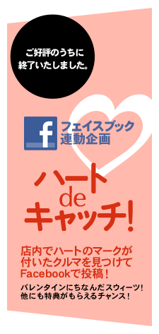 ご好評のうちに終了いたしました。 フェイスブック連動企画 ハートdeキャッチ！ 店内でハートのマークが付いたクルマを見つけてFacebookで投稿！ バレンタインにちなんだスウィーツ！ 他にも特典がもらえるチャンス！