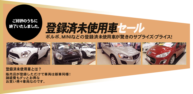 ご好評のうちに終了いたしました。 登録済未使用車セール ボルボ、MINIなどの登録済未使用車が驚きのサプライズ・プライス！ 登録済未使用車とは？ 販売店が登録しただけで車両は新車同様！ 諸経費もグッとお得なお買い得々車両なのです。