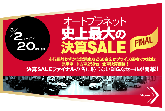 3/2（土）～20（水・祝）オートプラネット史上最大の決算SALE FINAL 走行距離わずかな試乗車など60台をサプライズ価格で大放出！ 展示車・中古車250台、全車決算価格！ 決算SALEファイナルの名に恥じないBIGなセールが開幕！！ MORE>>