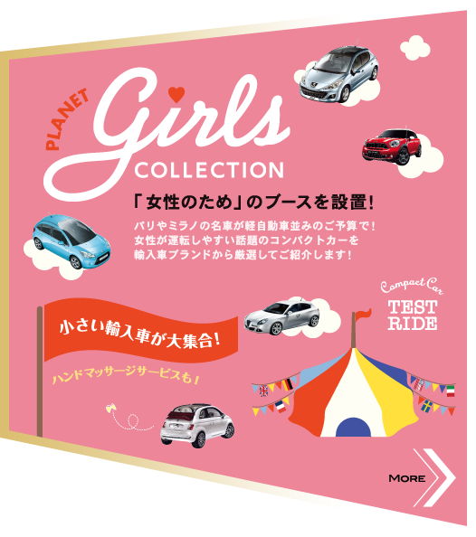 PLANET girls COLLECTION 「女性のため」のブースを設置！パリやミラノの名車が軽自動車並みのご予算で！女性が運転しやすい話題のコンパクトカーを輸入車ブランドから厳選してご紹介します！ 小さい輸入車が大集合！ ハンドマッサージサービスも！ MORE>>