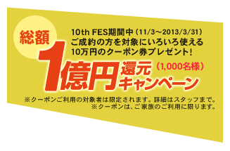 総額一億円還元キャンペーン（1,000名様）10th FES期間中（11/3～2013/3/31）ご成約の方を対象にいろいろ使える10万円のクーポン券プレゼント！ ※クーポンご利用の対象者は限定されます。詳細はスタッフまで。※クーポンは、ご家族のご利用に限ります。